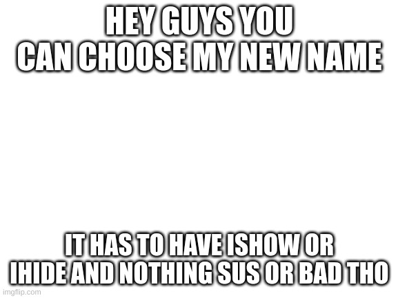 new name | HEY GUYS YOU CAN CHOOSE MY NEW NAME; IT HAS TO HAVE ISHOW OR IHIDE AND NOTHING SUS OR BAD THO | image tagged in blank white template | made w/ Imgflip meme maker