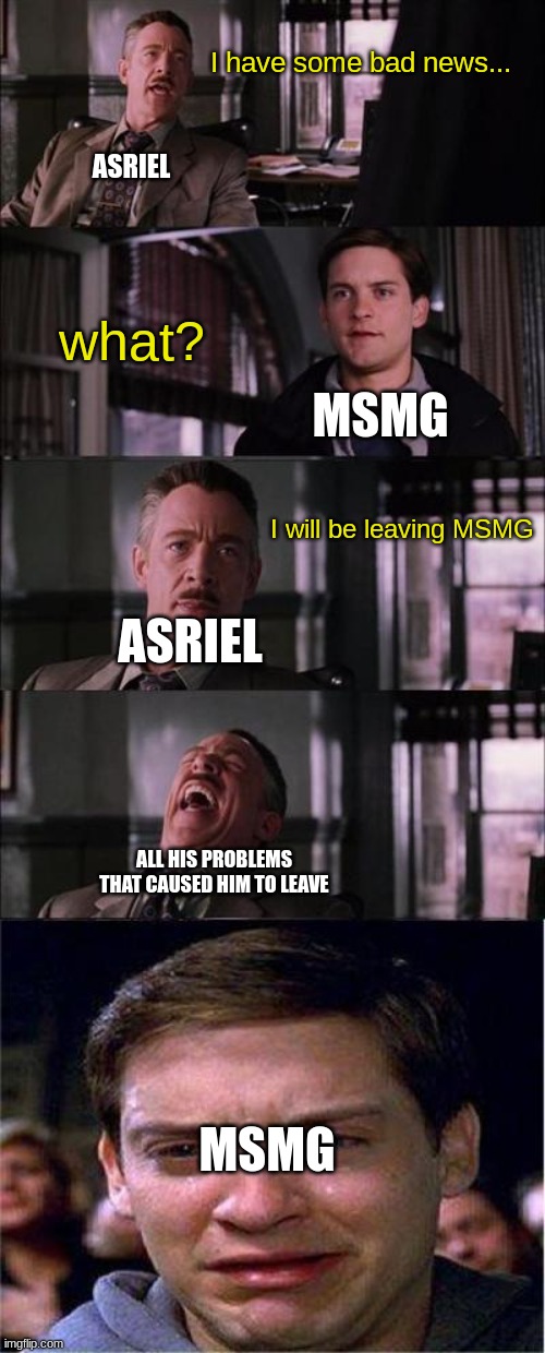 WHYYYYYYYYYYYYYYYYYYYYY |  I have some bad news... ASRIEL; what? MSMG; I will be leaving MSMG; ASRIEL; ALL HIS PROBLEMS THAT CAUSED HIM TO LEAVE; MSMG | image tagged in memes,peter parker cry,i hate life,well f ck,aaaaaaaaaaaaaa | made w/ Imgflip meme maker
