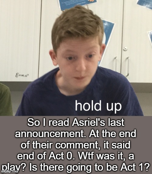 Just realized- | So I read Asriel's last announcement. At the end of their comment, it said end of Act 0. Wtf was it, a play? Is there going to be Act 1? | made w/ Imgflip meme maker