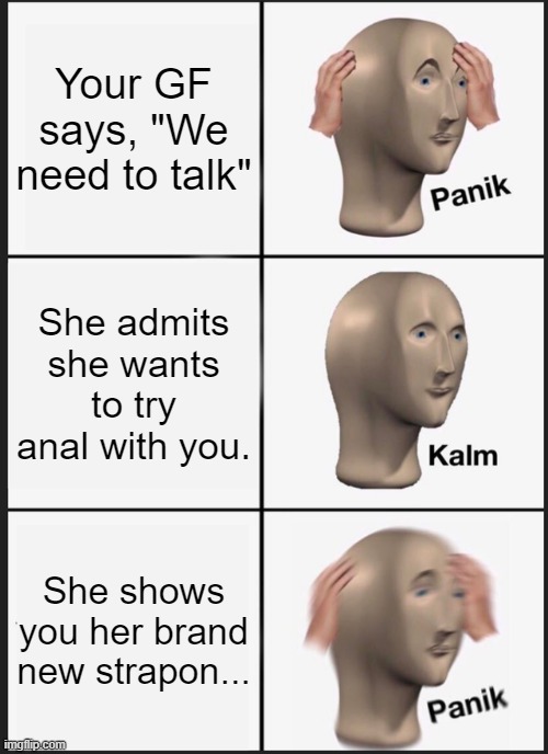 Uh Oh...... | Your GF says, "We need to talk"; She admits she wants to try anal with you. She shows you her brand new strapon... | image tagged in memes,panik kalm panik | made w/ Imgflip meme maker