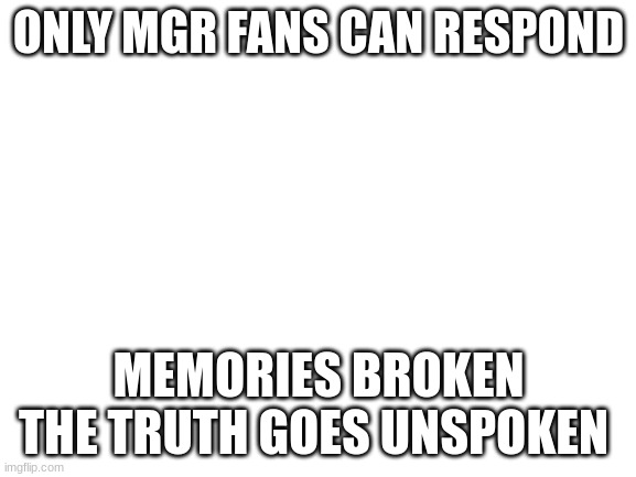Blank White Template | ONLY MGR FANS CAN RESPOND; MEMORIES BROKEN THE TRUTH GOES UNSPOKEN | image tagged in blank white template | made w/ Imgflip meme maker
