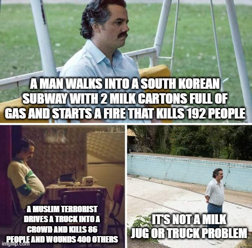 Put the blame where it belongs | A MAN WALKS INTO A SOUTH KOREAN SUBWAY WITH 2 MILK CARTONS FULL OF GAS AND STARTS A FIRE THAT KILLS 192 PEOPLE; A MUSLIM TERRORIST DRIVES A TRUCK INTO A CROWD AND KILLS 86 PEOPLE AND WOUNDS 400 OTHERS; IT'S NOT A MILK JUG OR TRUCK PROBLEM | image tagged in memes,sad pablo escobar | made w/ Imgflip meme maker