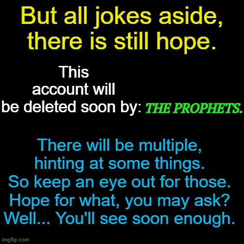 . | This account will be deleted soon by:; But all jokes aside, there is still hope. THE PROPHETS. There will be multiple, hinting at some things. So keep an eye out for those. Hope for what, you may ask? Well... You'll see soon enough. | made w/ Imgflip meme maker