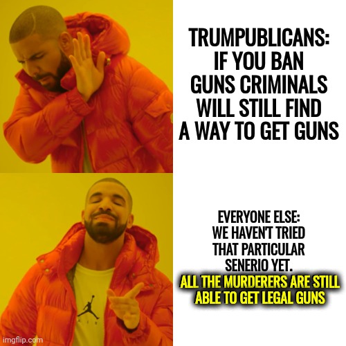 We Just Want The Murderers To Have A Hard Time Getting Weapons Of Mass Destruction.  How The Hell Is That A Hard Concept? | TRUMPUBLICANS: IF YOU BAN GUNS CRIMINALS WILL STILL FIND A WAY TO GET GUNS; EVERYONE ELSE: WE HAVEN'T TRIED THAT PARTICULAR SENERIO YET.
ALL THE MURDERERS ARE STILL ABLE TO GET LEGAL GUNS; ALL THE MURDERERS ARE STILL
ABLE TO GET LEGAL GUNS | image tagged in memes,drake hotline bling,gun control,weapons of mass destruction,school shooting,dead children in the usa | made w/ Imgflip meme maker