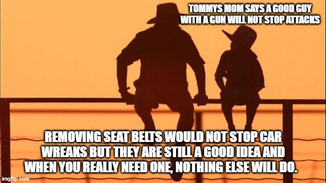 Cowboy wisdom, play the odds | TOMMYS MOM SAYS A GOOD GUY WITH A GUN WILL NOT STOP ATTACKS; REMOVING SEAT BELTS WOULD NOT STOP CAR WREAKS BUT THEY ARE STILL A GOOD IDEA AND WHEN YOU REALLY NEED ONE, NOTHING ELSE WILL DO. | image tagged in cowboy father and son,cowboy wisdom,play the odds,2nd amendment,ggod guy with a gun,be prepared | made w/ Imgflip meme maker
