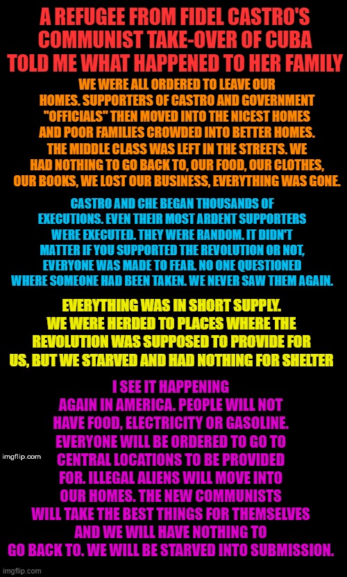 Everything that is going wrong, is by design. Disrupt, Displace and Destroy. Resist now or repeat history later. Call them out | A REFUGEE FROM FIDEL CASTRO'S COMMUNIST TAKE-OVER OF CUBA TOLD ME WHAT HAPPENED TO HER FAMILY; WE WERE ALL ORDERED TO LEAVE OUR HOMES. SUPPORTERS OF CASTRO AND GOVERNMENT "OFFICIALS" THEN MOVED INTO THE NICEST HOMES AND POOR FAMILIES CROWDED INTO BETTER HOMES. THE MIDDLE CLASS WAS LEFT IN THE STREETS. WE HAD NOTHING TO GO BACK TO, OUR FOOD, OUR CLOTHES, OUR BOOKS, WE LOST OUR BUSINESS, EVERYTHING WAS GONE. CASTRO AND CHE BEGAN THOUSANDS OF EXECUTIONS. EVEN THEIR MOST ARDENT SUPPORTERS WERE EXECUTED. THEY WERE RANDOM. IT DIDN'T MATTER IF YOU SUPPORTED THE REVOLUTION OR NOT, EVERYONE WAS MADE TO FEAR. NO ONE QUESTIONED WHERE SOMEONE HAD BEEN TAKEN. WE NEVER SAW THEM AGAIN. I SEE IT HAPPENING AGAIN IN AMERICA. PEOPLE WILL NOT HAVE FOOD, ELECTRICITY OR GASOLINE. EVERYONE WILL BE ORDERED TO GO TO CENTRAL LOCATIONS TO BE PROVIDED FOR. ILLEGAL ALIENS WILL MOVE INTO OUR HOMES. THE NEW COMMUNISTS WILL TAKE THE BEST THINGS FOR THEMSELVES AND WE WILL HAVE NOTHING TO GO BACK TO. WE WILL BE STARVED INTO SUBMISSION. EVERYTHING WAS IN SHORT SUPPLY. WE WERE HERDED TO PLACES WHERE THE REVOLUTION WAS SUPPOSED TO PROVIDE FOR US, BUT WE STARVED AND HAD NOTHING FOR SHELTER | image tagged in double long black template | made w/ Imgflip meme maker