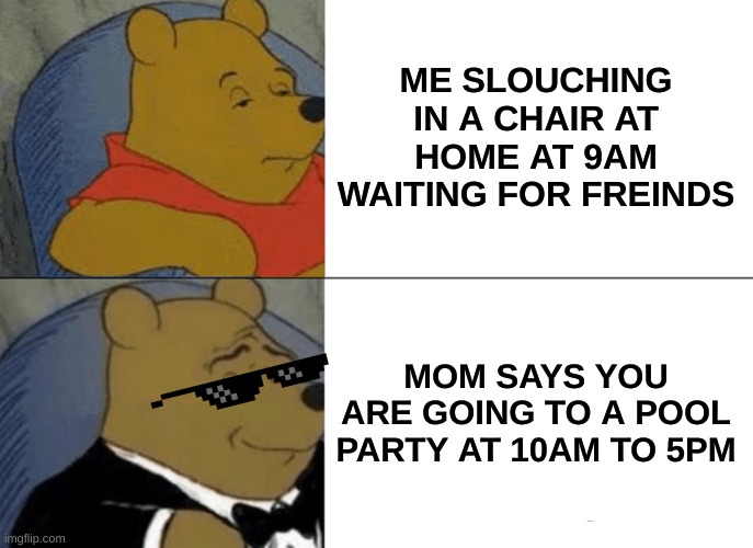 friends can be fun | ME SLOUCHING IN A CHAIR AT HOME AT 9AM WAITING FOR FREINDS; MOM SAYS YOU ARE GOING TO A POOL PARTY AT 10AM TO 5PM | image tagged in memes,tuxedo winnie the pooh | made w/ Imgflip meme maker