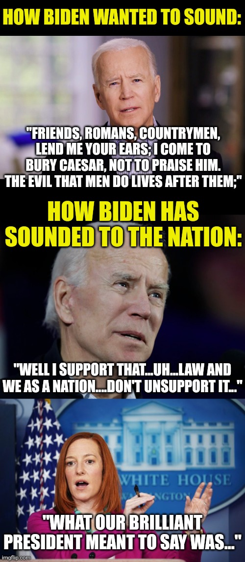 Biden recenty said he is upset at having his words walked back by press secretaries....uh its the only way to understand him! | HOW BIDEN WANTED TO SOUND:; "FRIENDS, ROMANS, COUNTRYMEN, LEND ME YOUR EARS; I COME TO BURY CAESAR, NOT TO PRAISE HIM. THE EVIL THAT MEN DO LIVES AFTER THEM;"; HOW BIDEN HAS SOUNDED TO THE NATION:; "WELL I SUPPORT THAT...UH...LAW AND WE AS A NATION....DON'T UNSUPPORT IT..."; "WHAT OUR BRILLIANT PRESIDENT MEANT TO SAY WAS..." | image tagged in confused biden,i'll have to circle back,words,double meaning,speech,democrats | made w/ Imgflip meme maker