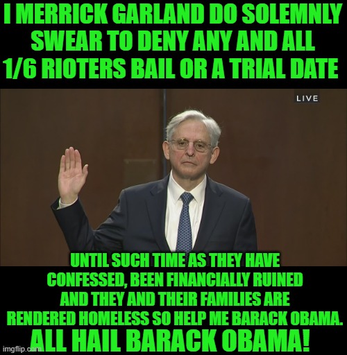 yep | I MERRICK GARLAND DO SOLEMNLY SWEAR TO DENY ANY AND ALL 1/6 RIOTERS BAIL OR A TRIAL DATE; UNTIL SUCH TIME AS THEY HAVE CONFESSED, BEEN FINANCIALLY RUINED AND THEY AND THEIR FAMILIES ARE RENDERED HOMELESS SO HELP ME BARACK OBAMA. ALL HAIL BARACK OBAMA! | image tagged in merrick garland | made w/ Imgflip meme maker