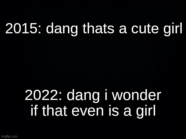 Black background |  2015: dang thats a cute girl; 2022: dang i wonder if that even is a girl | image tagged in black background | made w/ Imgflip meme maker
