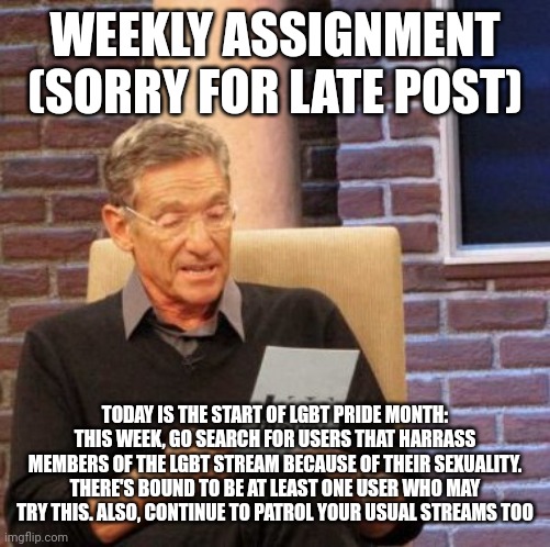 . | WEEKLY ASSIGNMENT (SORRY FOR LATE POST); TODAY IS THE START OF LGBT PRIDE MONTH: THIS WEEK, GO SEARCH FOR USERS THAT HARRASS MEMBERS OF THE LGBT STREAM BECAUSE OF THEIR SEXUALITY. THERE'S BOUND TO BE AT LEAST ONE USER WHO MAY TRY THIS. ALSO, CONTINUE TO PATROL YOUR USUAL STREAMS TOO | image tagged in memes,maury lie detector | made w/ Imgflip meme maker