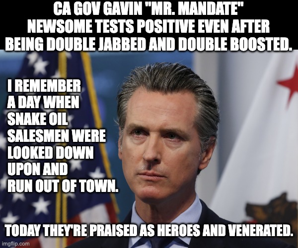 Couldn't happen to a better gov (also the nephew of Nancy Pelosi) | CA GOV GAVIN "MR. MANDATE" NEWSOME TESTS POSITIVE EVEN AFTER BEING DOUBLE JABBED AND DOUBLE BOOSTED. I REMEMBER A DAY WHEN SNAKE OIL SALESMEN WERE LOOKED DOWN UPON AND RUN OUT OF TOWN. TODAY THEY'RE PRAISED AS HEROES AND VENERATED. | image tagged in gavin newsom,stupid liberals | made w/ Imgflip meme maker