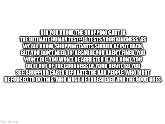 The shopping cart | DID YOU KNOW, THE SHOPPING CART IS THE ULTIMATE HUMAN TEST? IT TESTS YOUR KINDNESS. AS WE ALL KNOW, SHOPPING CARTS SHOULD BE PUT BACK, BUT YOU DON'T NEED TO, BECAUSE YOU AREN'T FINED, YOU WON'T DIE, YOU WON'T BE ARRESTED IF YOU DONT, YOU DO IT OUT OF THE GOODNESS OF YOUR HEART. SO YOU SEE, SHOPPING CARTS SEPARATE THE BAD PEOPLE, WHO MUST BE FORCED TO DO THIS, WHO MUST BE THREATENED AND THE GOOD ONES. | image tagged in blank white template | made w/ Imgflip meme maker