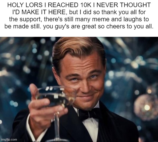 we did it boy's thanks for the support | HOLY LORS I REACHED 10K I NEVER THOUGHT I'D MAKE IT HERE, but I did so thank you all for the support, there's still many meme and laughs to be made still. you guy's are great so cheers to you all. | image tagged in memes,leonardo dicaprio cheers | made w/ Imgflip meme maker