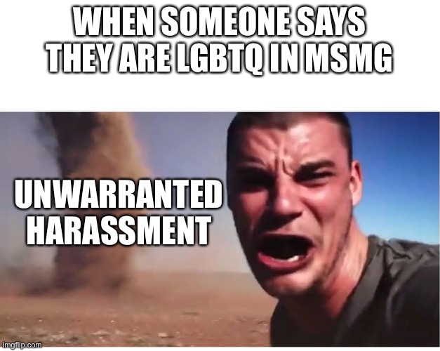 Here it come meme | WHEN SOMEONE SAYS THEY ARE LGBTQ IN MSMG; UNWARRANTED HARASSMENT | image tagged in here it come meme | made w/ Imgflip meme maker