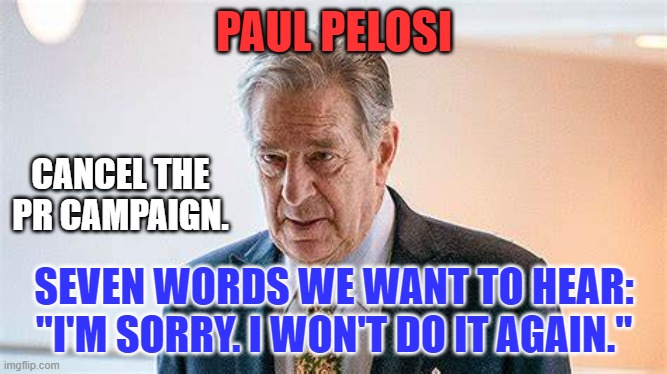 Contrition is called for.  Then, go to a meeting. | PAUL PELOSI; CANCEL THE PR CAMPAIGN. SEVEN WORDS WE WANT TO HEAR: "I'M SORRY. I WON'T DO IT AGAIN." | image tagged in politics | made w/ Imgflip meme maker