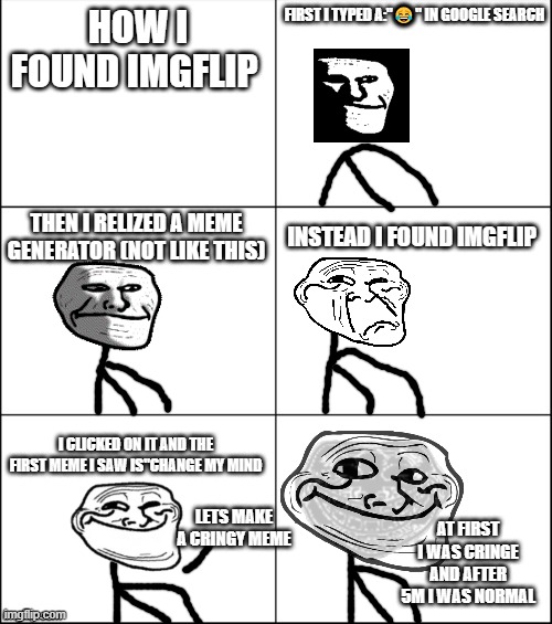 6 panel |  FIRST I TYPED A:"😂" IN GOOGLE SEARCH; HOW I FOUND IMGFLIP; THEN I RELIZED A MEME GENERATOR (NOT LIKE THIS); INSTEAD I FOUND IMGFLIP; I CLICKED ON IT AND THE FIRST MEME I SAW IS"CHANGE MY MIND; LETS MAKE A CRINGY MEME; AT FIRST I WAS CRINGE AND AFTER 5M I WAS NORMAL | image tagged in 6 panel | made w/ Imgflip meme maker