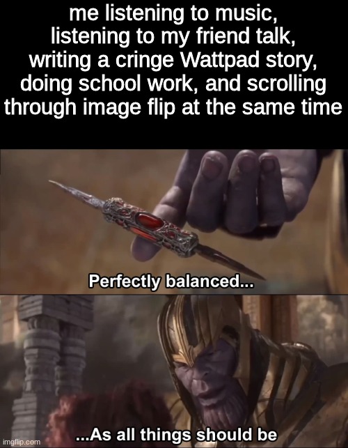 Thanos perfectly balanced as all things should be | me listening to music, listening to my friend talk, writing a cringe Wattpad story, doing school work, and scrolling through image flip at the same time | image tagged in thanos perfectly balanced as all things should be | made w/ Imgflip meme maker