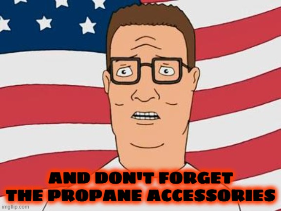 American Hank Hill | AND DON'T FORGET THE PROPANE ACCESSORIES | image tagged in american hank hill | made w/ Imgflip meme maker