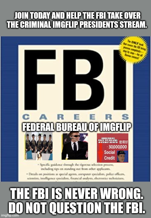 Join | JOIN TODAY AND HELP THE FBI TAKE OVER THE CRIMINAL IMGFLIP PRESIDENTS STREAM. FEDERAL BUREAU OF IMGFLIP; THE FBI IS NEVER WRONG. DO NOT QUESTION THE FBI. | image tagged in fbi | made w/ Imgflip meme maker