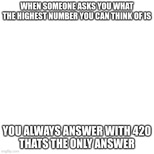 Blank Transparent Square Meme | WHEN SOMEONE ASKS YOU WHAT THE HIGHEST NUMBER YOU CAN THINK OF IS; YOU ALWAYS ANSWER WITH 420
THATS THE ONLY ANSWER | image tagged in memes,blank transparent square | made w/ Imgflip meme maker
