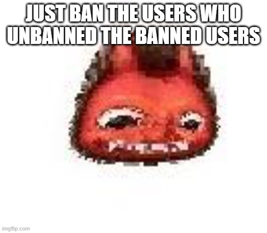 Squished boi | JUST BAN THE USERS WHO UNBANNED THE BANNED USERS | image tagged in squished boi | made w/ Imgflip meme maker