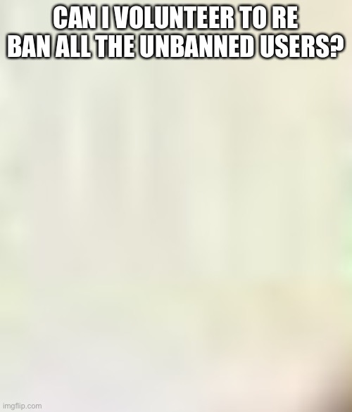 Idk | CAN I VOLUNTEER TO RE BAN ALL THE UNBANNED USERS? | made w/ Imgflip meme maker