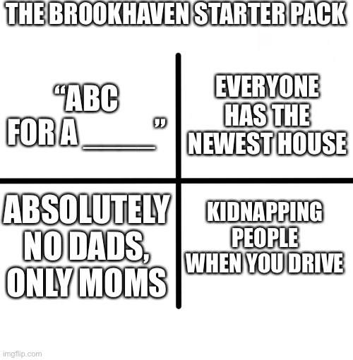 True | THE BROOKHAVEN STARTER PACK; EVERYONE HAS THE NEWEST HOUSE; “ABC FOR A ____”; KIDNAPPING PEOPLE WHEN YOU DRIVE; ABSOLUTELY NO DADS, ONLY MOMS | image tagged in memes,blank starter pack | made w/ Imgflip meme maker