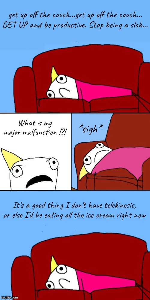 Some Days Are Harder Than Others | get up off the couch…get up off the couch…
GET UP and be productive. Stop being a slob…; What is my major malfunction !?! *sigh*; It’s a good thing I don’t have telekinesis,
or else I’d be eating all the ice cream right now | image tagged in funny memes,depression,its one of those days | made w/ Imgflip meme maker