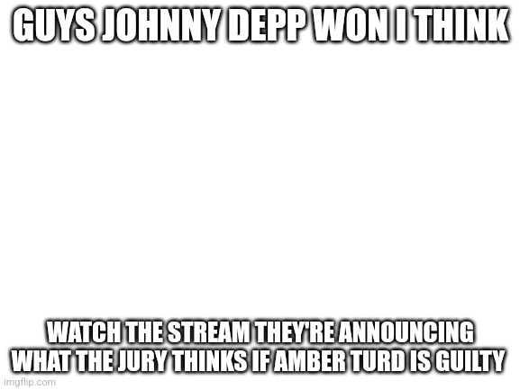 Wa5ch | GUYS JOHNNY DEPP WON I THINK; WATCH THE STREAM THEY'RE ANNOUNCING WHAT THE JURY THINKS IF AMBER TURD IS GUILTY | image tagged in blank white template | made w/ Imgflip meme maker