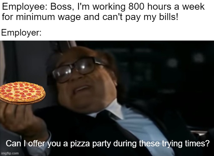 I can relate, the taxes on my second yacht are insane | Employee: Boss, I'm working 800 hours a week 
for minimum wage and can't pay my bills! Employer:; Can I offer you a pizza party during these trying times? | image tagged in can i offer you an egg in these trying times | made w/ Imgflip meme maker