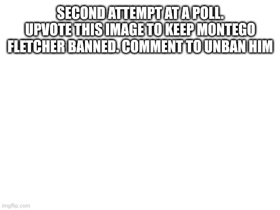 Blank White Template | SECOND ATTEMPT AT A POLL. UPVOTE THIS IMAGE TO KEEP MONTEGO FLETCHER BANNED. COMMENT TO UNBAN HIM | image tagged in blank white template | made w/ Imgflip meme maker