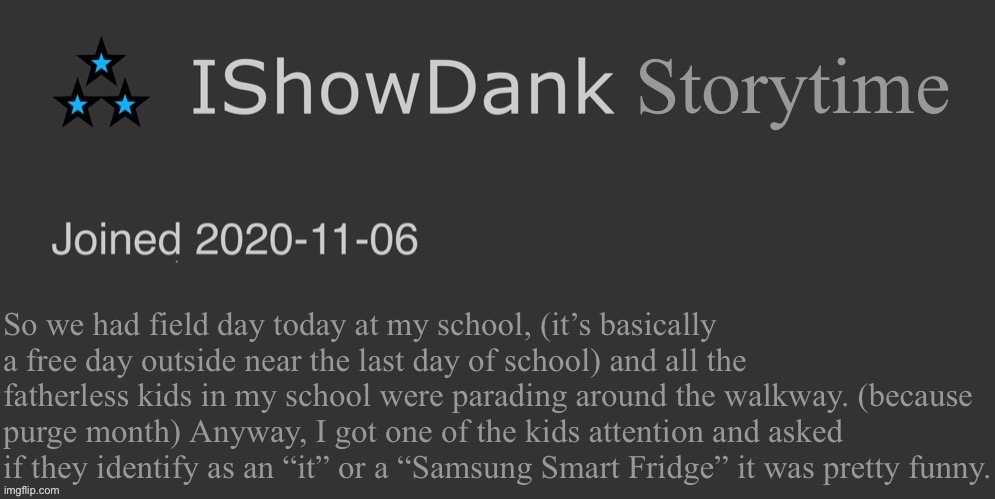 he/they/it/L/bozo/bruh moment/Samsung Smart Fridge | Storytime; So we had field day today at my school, (it’s basically a free day outside near the last day of school) and all the fatherless kids in my school were parading around the walkway. (because purge month) Anyway, I got one of the kids attention and asked if they identify as an “it” or a “Samsung Smart Fridge” it was pretty funny. | image tagged in ishowdank minimalist dark mode template | made w/ Imgflip meme maker