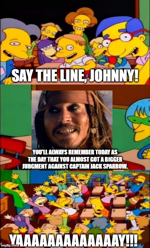 Johnny Wins! Amber Wins a lot less! | SAY THE LINE, JOHNNY! YOU'LL ALWAYS REMEMBER TODAY AS THE DAY THAT YOU ALMOST GOT A BIGGER JUDGMENT AGAINST CAPTAIN JACK SPARROW. YAAAAAAAAAAAAAY!!! | image tagged in say the line bart simpsons,johnny depp,jack sparrow,justiceforjohnnydepp,istandwithjohnnydepp | made w/ Imgflip meme maker