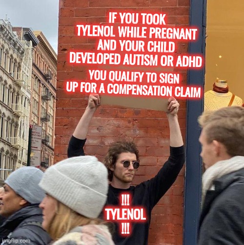 Tylenol And Autism And ADHD | IF YOU TOOK TYLENOL WHILE PREGNANT AND YOUR CHILD DEVELOPED AUTISM OR ADHD; YOU QUALIFY TO SIGN UP FOR A COMPENSATION CLAIM; !!! TYLENOL  !!! | image tagged in memes,guy holding cardboard sign,tylenol,corporate greed,autism,adhd | made w/ Imgflip meme maker