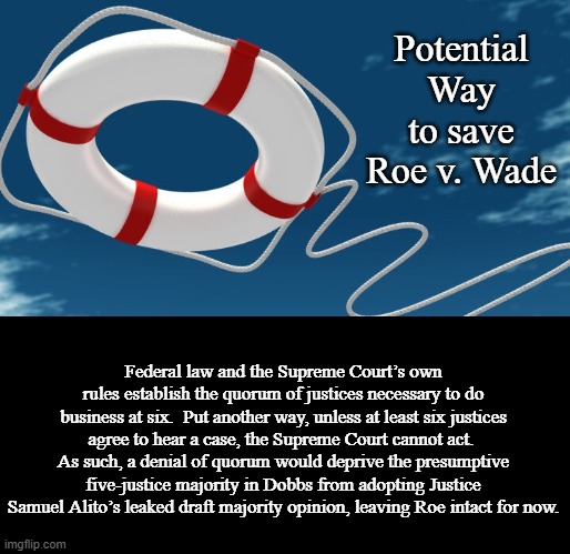 One Thing Dissenting Justices Could Do to Save Roe v. Wade | Potential Way to save Roe v. Wade; Federal law and the Supreme Court’s own rules establish the quorum of justices necessary to do business at six.  Put another way, unless at least six justices agree to hear a case, the Supreme Court cannot act.  As such, a denial of quorum would deprive the presumptive five-justice majority in Dobbs from adopting Justice Samuel Alito’s leaked draft majority opinion, leaving Roe intact for now. | image tagged in supreme court,politics,memes | made w/ Imgflip meme maker