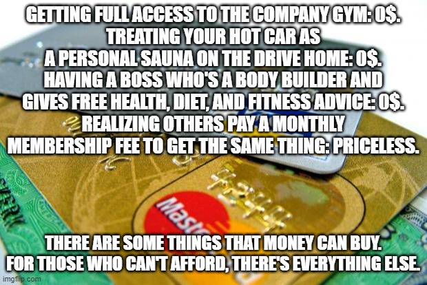 Priceless | GETTING FULL ACCESS TO THE COMPANY GYM: 0$.
TREATING YOUR HOT CAR AS A PERSONAL SAUNA ON THE DRIVE HOME: 0$.
HAVING A BOSS WHO'S A BODY BUILDER AND GIVES FREE HEALTH, DIET, AND FITNESS ADVICE: 0$.
REALIZING OTHERS PAY A MONTHLY MEMBERSHIP FEE TO GET THE SAME THING: PRICELESS. THERE ARE SOME THINGS THAT MONEY CAN BUY. FOR THOSE WHO CAN'T AFFORD, THERE'S EVERYTHING ELSE. | image tagged in captain credit cards | made w/ Imgflip meme maker