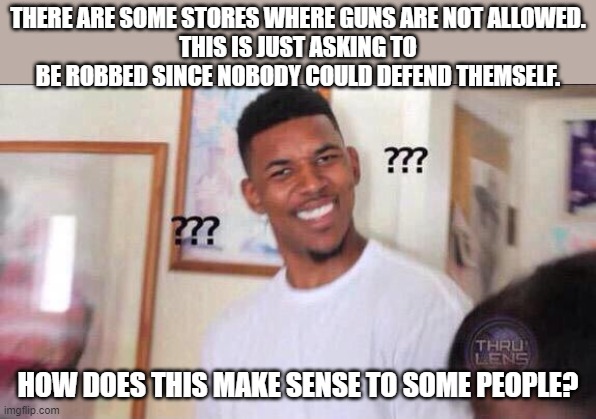 I saw a store like this on vacation in Savannah, GA and thought it was crazy | THERE ARE SOME STORES WHERE GUNS ARE NOT ALLOWED.
THIS IS JUST ASKING TO BE ROBBED SINCE NOBODY COULD DEFEND THEMSELF. HOW DOES THIS MAKE SENSE TO SOME PEOPLE? | image tagged in black guy confused | made w/ Imgflip meme maker