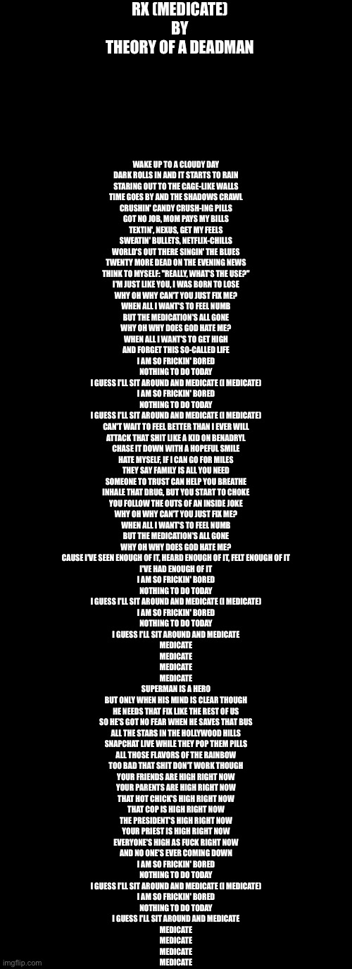 RX (MEDICATE)
BY
THEORY OF A DEADMAN; WAKE UP TO A CLOUDY DAY
DARK ROLLS IN AND IT STARTS TO RAIN
STARING OUT TO THE CAGE-LIKE WALLS
TIME GOES BY AND THE SHADOWS CRAWL
CRUSHIN' CANDY CRUSH-ING PILLS
GOT NO JOB, MOM PAYS MY BILLS
TEXTIN', NEXUS, GET MY FEELS
SWEATIN' BULLETS, NETFLIX-CHILLS
WORLD'S OUT THERE SINGIN' THE BLUES
TWENTY MORE DEAD ON THE EVENING NEWS
THINK TO MYSELF: "REALLY, WHAT'S THE USE?"
I'M JUST LIKE YOU, I WAS BORN TO LOSE
WHY OH WHY CAN'T YOU JUST FIX ME?
WHEN ALL I WANT'S TO FEEL NUMB
BUT THE MEDICATION'S ALL GONE
WHY OH WHY DOES GOD HATE ME?
WHEN ALL I WANT'S TO GET HIGH
AND FORGET THIS SO-CALLED LIFE
I AM SO FRICKIN' BORED
NOTHING TO DO TODAY
I GUESS I'LL SIT AROUND AND MEDICATE (I MEDICATE)
I AM SO FRICKIN' BORED
NOTHING TO DO TODAY
I GUESS I'LL SIT AROUND AND MEDICATE (I MEDICATE)
CAN'T WAIT TO FEEL BETTER THAN I EVER WILL
ATTACK THAT SHIT LIKE A KID ON BENADRYL
CHASE IT DOWN WITH A HOPEFUL SMILE
HATE MYSELF, IF I CAN GO FOR MILES
THEY SAY FAMILY IS ALL YOU NEED
SOMEONE TO TRUST CAN HELP YOU BREATHE
INHALE THAT DRUG, BUT YOU START TO CHOKE
YOU FOLLOW THE OUTS OF AN INSIDE JOKE
WHY OH WHY CAN'T YOU JUST FIX ME?
WHEN ALL I WANT'S TO FEEL NUMB
BUT THE MEDICATION'S ALL GONE
WHY OH WHY DOES GOD HATE ME?
CAUSE I'VE SEEN ENOUGH OF IT, HEARD ENOUGH OF IT, FELT ENOUGH OF IT
I'VE HAD ENOUGH OF IT
I AM SO FRICKIN' BORED
NOTHING TO DO TODAY
I GUESS I'LL SIT AROUND AND MEDICATE (I MEDICATE)
I AM SO FRICKIN' BORED
NOTHING TO DO TODAY
I GUESS I'LL SIT AROUND AND MEDICATE
MEDICATE
MEDICATE
MEDICATE
MEDICATE
SUPERMAN IS A HERO
BUT ONLY WHEN HIS MIND IS CLEAR THOUGH
HE NEEDS THAT FIX LIKE THE REST OF US
SO HE'S GOT NO FEAR WHEN HE SAVES THAT BUS
ALL THE STARS IN THE HOLLYWOOD HILLS
SNAPCHAT LIVE WHILE THEY POP THEM PILLS
ALL THOSE FLAVORS OF THE RAINBOW
TOO BAD THAT SHIT DON'T WORK THOUGH
YOUR FRIENDS ARE HIGH RIGHT NOW
YOUR PARENTS ARE HIGH RIGHT NOW
THAT HOT CHICK'S HIGH RIGHT NOW
THAT COP IS HIGH RIGHT NOW
THE PRESIDENT'S HIGH RIGHT NOW
YOUR PRIEST IS HIGH RIGHT NOW
EVERYONE'S HIGH AS FUCK RIGHT NOW
AND NO ONE'S EVER COMING DOWN
I AM SO FRICKIN' BORED
NOTHING TO DO TODAY
I GUESS I'LL SIT AROUND AND MEDICATE (I MEDICATE)
I AM SO FRICKIN' BORED
NOTHING TO DO TODAY
I GUESS I'LL SIT AROUND AND MEDICATE
MEDICATE
MEDICATE
MEDICATE
MEDICATE | image tagged in blank white template,memes,blank transparent square | made w/ Imgflip meme maker