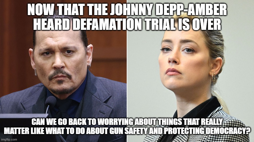 Priorities | NOW THAT THE JOHNNY DEPP-AMBER HEARD DEFAMATION TRIAL IS OVER; CAN WE GO BACK TO WORRYING ABOUT THINGS THAT REALLY MATTER LIKE WHAT TO DO ABOUT GUN SAFETY AND PROTECTING DEMOCRACY? | image tagged in johnny depp,amber heard | made w/ Imgflip meme maker