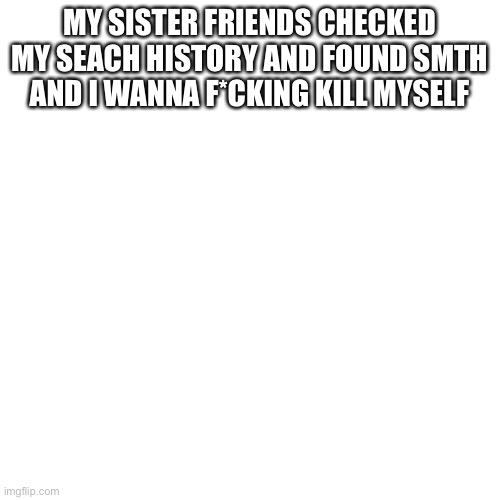 Blank Transparent Square Meme | MY SISTER FRIENDS CHECKED MY SEACH HISTORY AND FOUND SMTH AND I WANNA F*CKING KILL MYSELF | image tagged in memes,blank transparent square | made w/ Imgflip meme maker