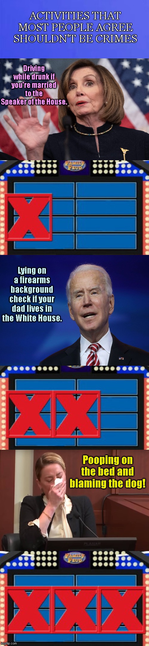 Family Feud 3 Strikes | ACTIVITIES THAT MOST PEOPLE AGREE SHOULDN'T BE CRIMES; Driving while drunk if you're married to the Speaker of the House. Lying on a firearms background check if your dad lives in the White House. Pooping on the bed and blaming the dog! | image tagged in family feud 3 strikes,nancy pelosi,paul pelosi,joe biden,hunter biden,amber heard | made w/ Imgflip meme maker