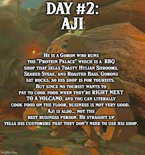 BoTW NPCs until BoTW 2. Day #2: Aji. | DAY #2:
AJI; He is a Goron who runs the "Protein Palace" which is a  BBQ shop that sells Toasty Hylian Shrooms, Seared Steak, and Roasted Bass. Gorons eat rocks, so his shop is for tourists. 
But since no tourist wants to pay to cook food when they're RIGHT NEXT TO A VOLCANO, and you can literally cook food on the floor, business is not very good. 
Aji is also... not the best business person. He straight up tells his customers that they don't need to use his shop. | image tagged in one npc every day,the legend of zelda breath of the wild | made w/ Imgflip meme maker