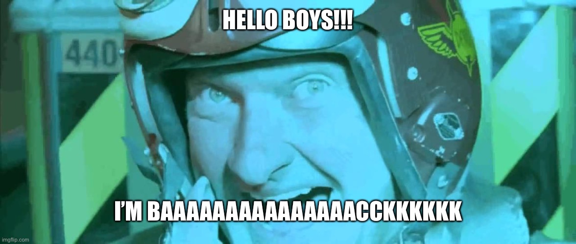 It’s me acooldude120 | HELLO BOYS!!! I’M BAAAAAAAAAAAAAAACCKKKKKK | image tagged in hello boys i'm back | made w/ Imgflip meme maker