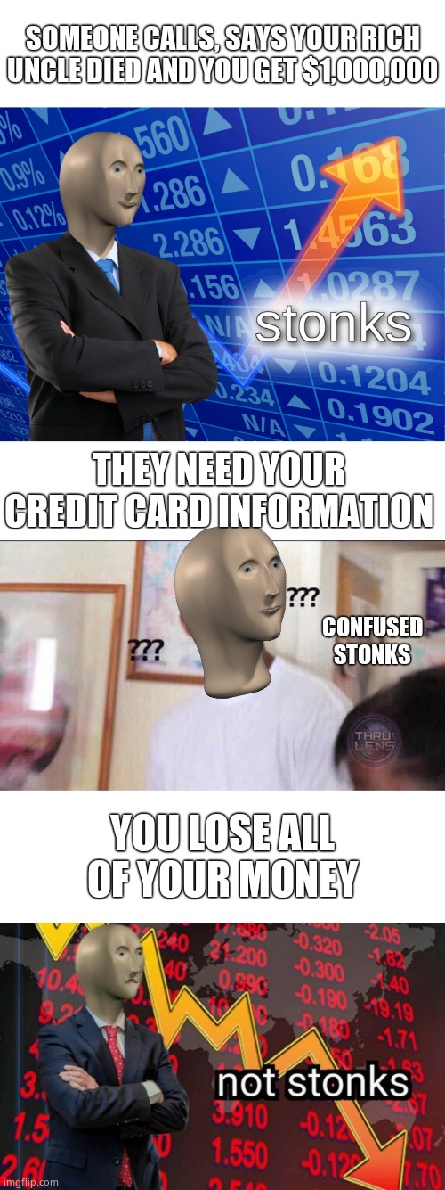 Happens to some people. | SOMEONE CALLS, SAYS YOUR RICH UNCLE DIED AND YOU GET $1,000,000; THEY NEED YOUR CREDIT CARD INFORMATION; CONFUSED STONKS; YOU LOSE ALL OF YOUR MONEY | image tagged in memes,stonks,not stonks | made w/ Imgflip meme maker