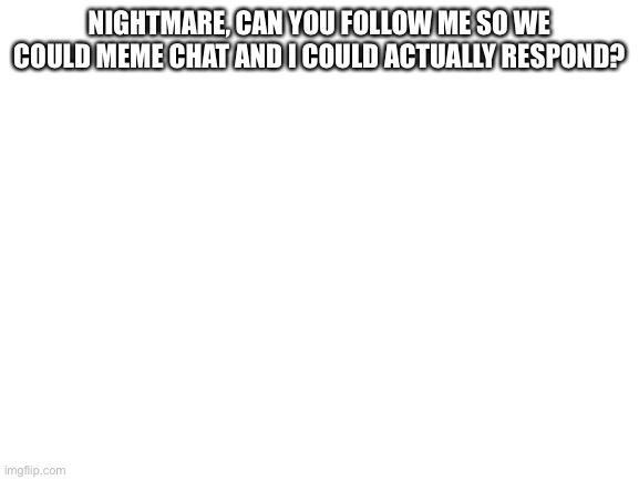 Blank White Template | NIGHTMARE, CAN YOU FOLLOW ME SO WE COULD MEME CHAT AND I COULD ACTUALLY RESPOND? | image tagged in blank white template | made w/ Imgflip meme maker