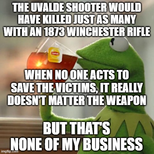 But That's None Of My Business | THE UVALDE SHOOTER WOULD HAVE KILLED JUST AS MANY WITH AN 1873 WINCHESTER RIFLE; WHEN NO ONE ACTS TO SAVE THE VICTIMS, IT REALLY DOESN'T MATTER THE WEAPON; BUT THAT'S NONE OF MY BUSINESS | image tagged in memes,but that's none of my business,kermit the frog | made w/ Imgflip meme maker
