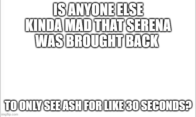 MAD BOI | IS ANYONE ELSE KINDA MAD THAT SERENA WAS BROUGHT BACK; TO ONLY SEE ASH FOR LIKE 30 SECONDS? | image tagged in white background | made w/ Imgflip meme maker