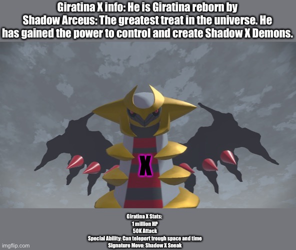 Giratina X! | Giratina X info: He is Giratina reborn by Shadow Arceus: The greatest treat in the universe. He has gained the power to control and create Shadow X Demons. X; Giratina X Stats: 
1 million HP
50K Attack
Special Ability: Can teleport trough space and time
Signature Move: Shadow X Sneak | image tagged in pokemon,boss,why do i hear boss music | made w/ Imgflip meme maker