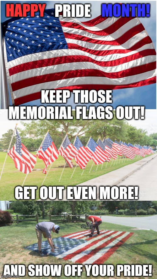 KEEP IT GOING PAST JULY 4TH! MAKE LIBERALS CRY. | MONTH! PRIDE; HAPPY; KEEP THOSE MEMORIAL FLAGS OUT! GET OUT EVEN MORE! AND SHOW OFF YOUR PRIDE! | image tagged in politics,pride month,american flag,america,usa | made w/ Imgflip meme maker
